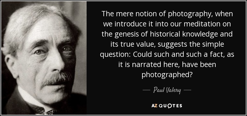 The mere notion of photography, when we introduce it into our meditation on the genesis of historical knowledge and its true value, suggests the simple question: Could such and such a fact, as it is narrated here, have been photographed? - Paul Valery
