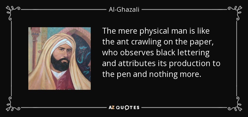 The mere physical man is like the ant crawling on the paper, who observes black lettering and attributes its production to the pen and nothing more. - Al-Ghazali