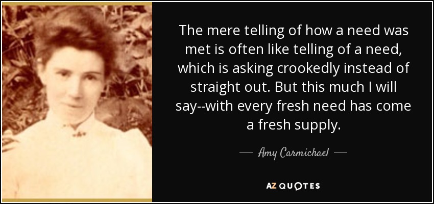 The mere telling of how a need was met is often like telling of a need, which is asking crookedly instead of straight out. But this much I will say--with every fresh need has come a fresh supply. - Amy Carmichael