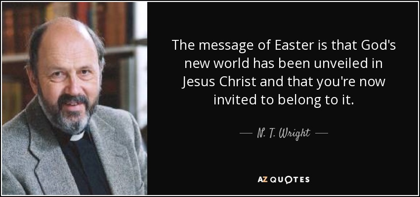 The message of Easter is that God's new world has been unveiled in Jesus Christ and that you're now invited to belong to it. - N. T. Wright