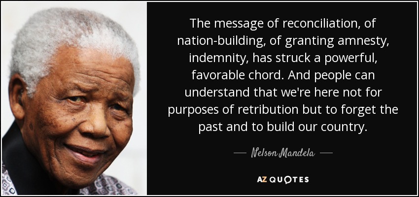 The message of reconciliation, of nation-building, of granting amnesty, indemnity, has struck a powerful, favorable chord. And people can understand that we're here not for purposes of retribution but to forget the past and to build our country. - Nelson Mandela