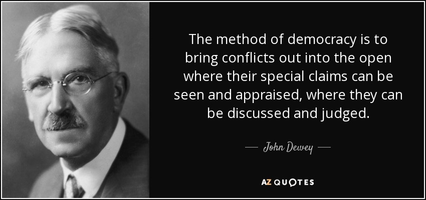 The method of democracy is to bring conflicts out into the open where their special claims can be seen and appraised, where they can be discussed and judged. - John Dewey
