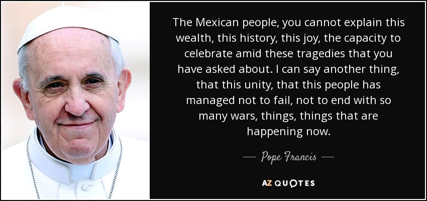 The Mexican people, you cannot explain this wealth, this history, this joy, the capacity to celebrate amid these tragedies that you have asked about. I can say another thing, that this unity, that this people has managed not to fail, not to end with so many wars, things, things that are happening now. - Pope Francis