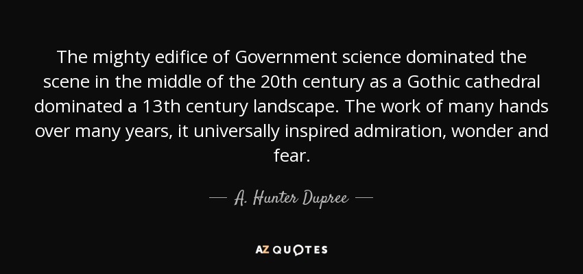 The mighty edifice of Government science dominated the scene in the middle of the 20th century as a Gothic cathedral dominated a 13th century landscape. The work of many hands over many years, it universally inspired admiration, wonder and fear. - A. Hunter Dupree