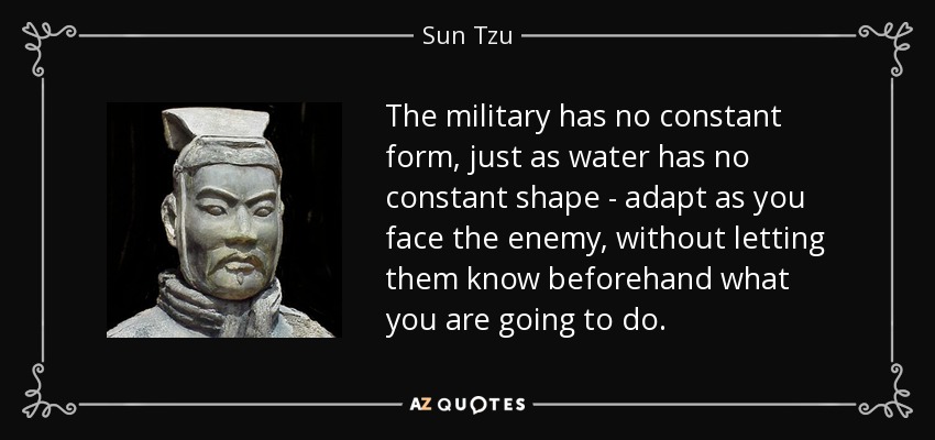 The military has no constant form, just as water has no constant shape - adapt as you face the enemy, without letting them know beforehand what you are going to do. - Sun Tzu