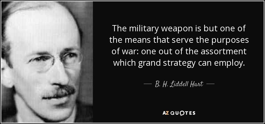 The military weapon is but one of the means that serve the purposes of war: one out of the assortment which grand strategy can employ. - B. H. Liddell Hart