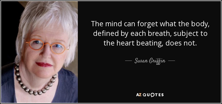 The mind can forget what the body, defined by each breath, subject to the heart beating, does not. - Susan Griffin