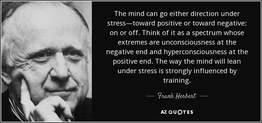 The mind can go either direction under stress—toward positive or toward negative: on or off. Think of it as a spectrum whose extremes are unconsciousness at the negative end and hyperconsciousness at the positive end. The way the mind will lean under stress is strongly influenced by training. - Frank Herbert