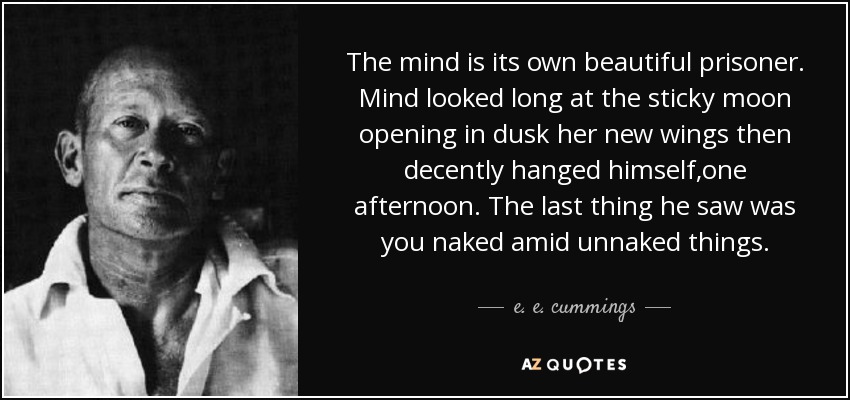 The mind is its own beautiful prisoner. Mind looked long at the sticky moon opening in dusk her new wings then decently hanged himself,one afternoon. The last thing he saw was you naked amid unnaked things. - e. e. cummings