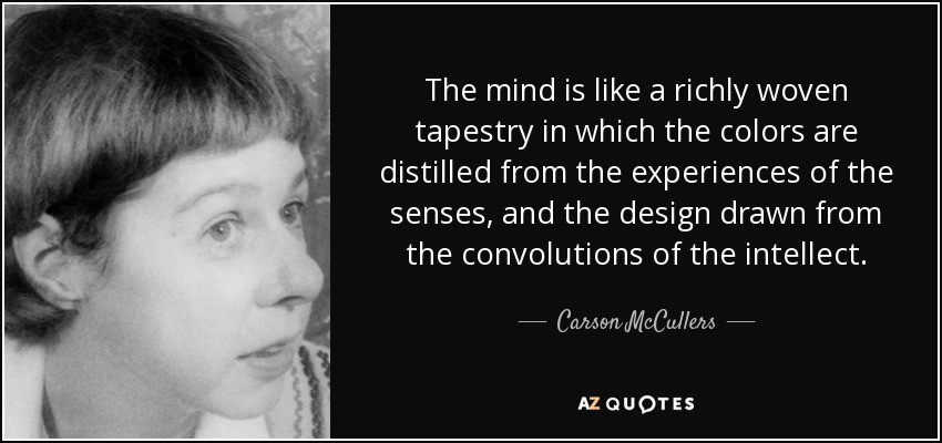 The mind is like a richly woven tapestry in which the colors are distilled from the experiences of the senses, and the design drawn from the convolutions of the intellect. - Carson McCullers