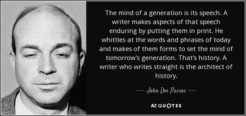 The mind of a generation is its speech. A writer makes aspects of that speech enduring by putting them in print. He whittles at the words and phrases of today and makes of them forms to set the mind of tomorrow's generation. That's history. A writer who writes straight is the architect of history. - John Dos Passos