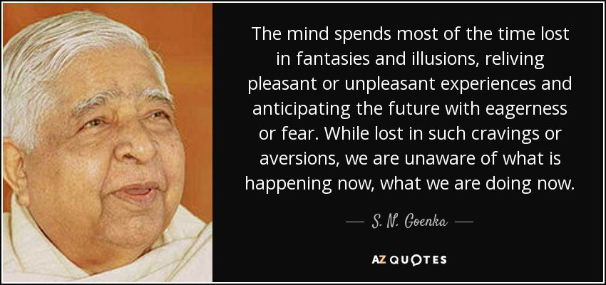 The mind spends most of the time lost in fantasies and illusions, reliving pleasant or unpleasant experiences and anticipating the future with eagerness or fear. While lost in such cravings or aversions, we are unaware of what is happening now, what we are doing now. - S. N. Goenka