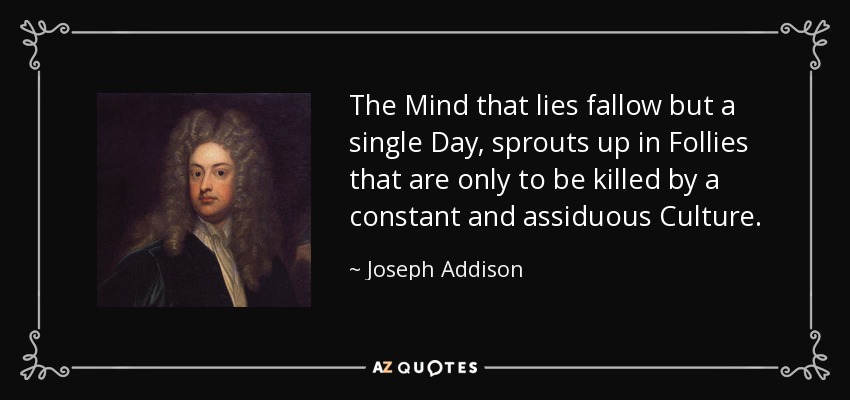 The Mind that lies fallow but a single Day, sprouts up in Follies that are only to be killed by a constant and assiduous Culture. - Joseph Addison