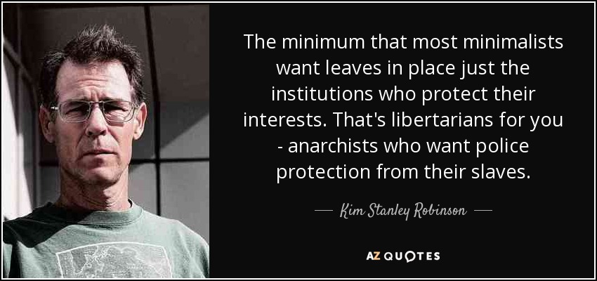 The minimum that most minimalists want leaves in place just the institutions who protect their interests. That's libertarians for you - anarchists who want police protection from their slaves. - Kim Stanley Robinson