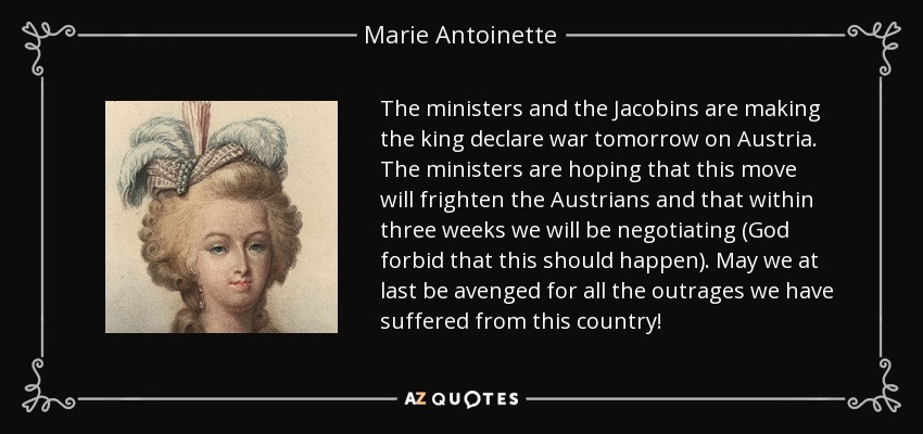 The ministers and the Jacobins are making the king declare war tomorrow on Austria. The ministers are hoping that this move will frighten the Austrians and that within three weeks we will be negotiating (God forbid that this should happen). May we at last be avenged for all the outrages we have suffered from this country! - Marie Antoinette