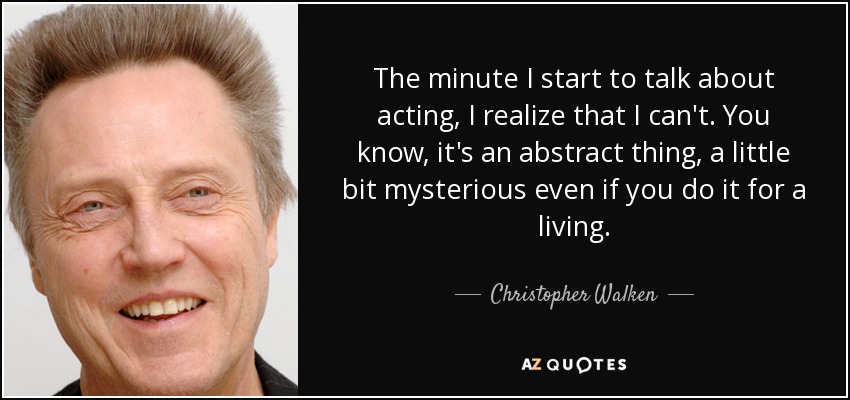 The minute I start to talk about acting, I realize that I can't. You know, it's an abstract thing, a little bit mysterious even if you do it for a living. - Christopher Walken