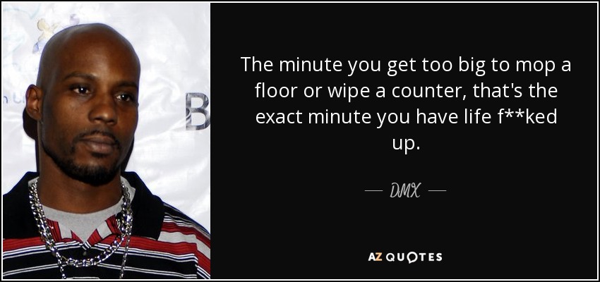 The minute you get too big to mop a floor or wipe a counter, that's the exact minute you have life f**ked up. - DMX