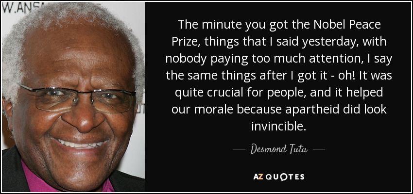 The minute you got the Nobel Peace Prize, things that I said yesterday, with nobody paying too much attention, I say the same things after I got it - oh! It was quite crucial for people, and it helped our morale because apartheid did look invincible. - Desmond Tutu
