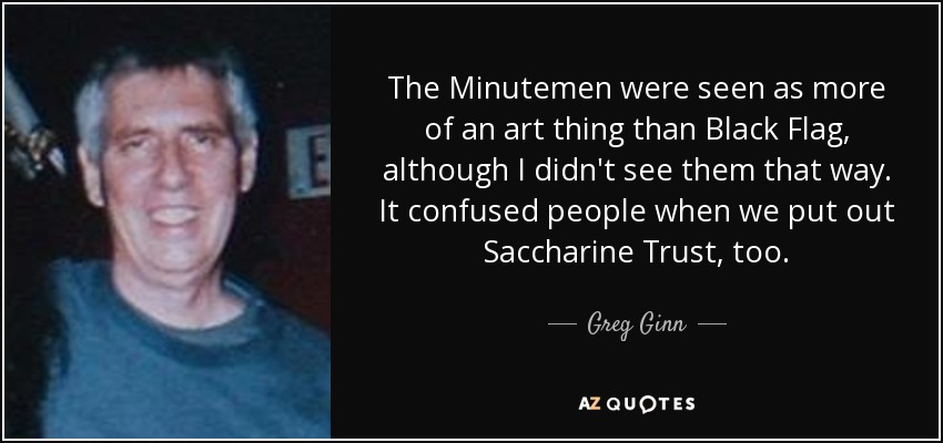 The Minutemen were seen as more of an art thing than Black Flag, although I didn't see them that way. It confused people when we put out Saccharine Trust, too. - Greg Ginn