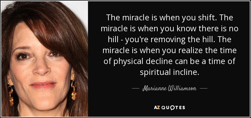 The miracle is when you shift. The miracle is when you know there is no hill - you're removing the hill. The miracle is when you realize the time of physical decline can be a time of spiritual incline. - Marianne Williamson