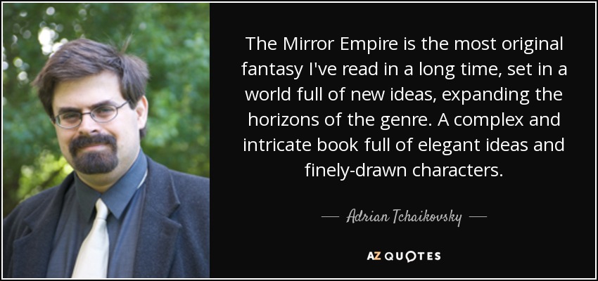 The Mirror Empire is the most original fantasy I've read in a long time, set in a world full of new ideas, expanding the horizons of the genre. A complex and intricate book full of elegant ideas and finely-drawn characters. - Adrian Tchaikovsky