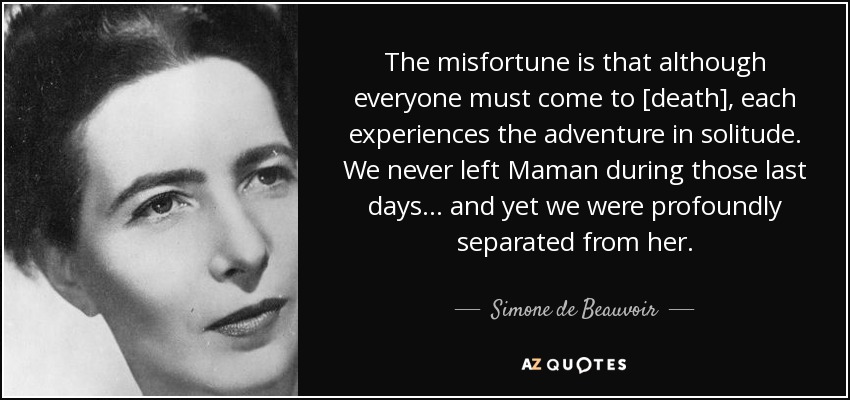 The misfortune is that although everyone must come to [death], each experiences the adventure in solitude. We never left Maman during those last days... and yet we were profoundly separated from her. - Simone de Beauvoir