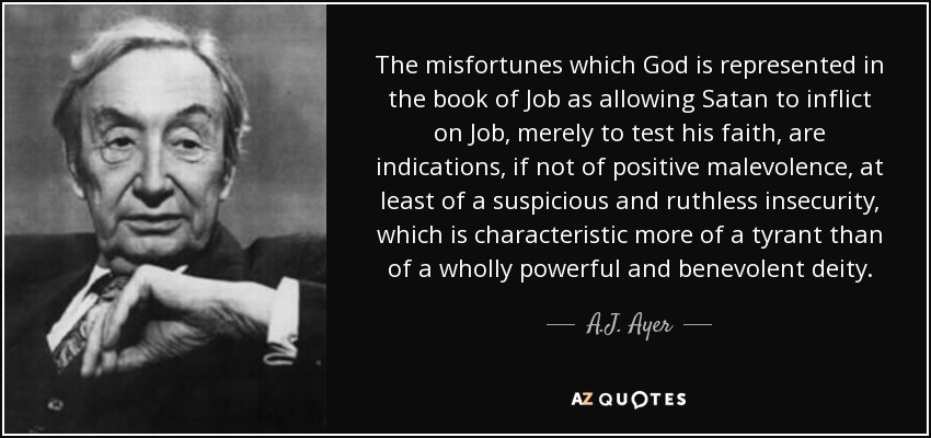 The misfortunes which God is represented in the book of Job as allowing Satan to inflict on Job, merely to test his faith, are indications, if not of positive malevolence, at least of a suspicious and ruthless insecurity, which is characteristic more of a tyrant than of a wholly powerful and benevolent deity. - A.J. Ayer