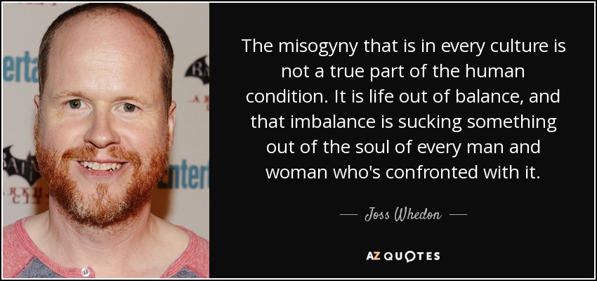 The misogyny that is in every culture is not a true part of the human condition. It is life out of balance, and that imbalance is sucking something out of the soul of every man and woman who's confronted with it. - Joss Whedon