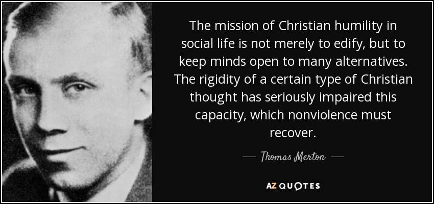 The mission of Christian humility in social life is not merely to edify, but to keep minds open to many alternatives. The rigidity of a certain type of Christian thought has seriously impaired this capacity, which nonviolence must recover. - Thomas Merton