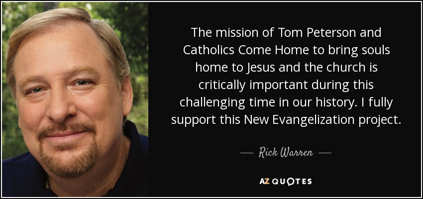 The mission of Tom Peterson and Catholics Come Home to bring souls home to Jesus and the church is critically important during this challenging time in our history. I fully support this New Evangelization project. - Rick Warren