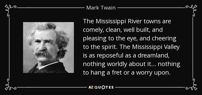 The Mississippi River towns are comely, clean, well built, and pleasing to the eye, and cheering to the spirit. The Mississippi Valley is as reposeful as a dreamland, nothing worldly about it . . . nothing to hang a fret or a worry upon. - Mark Twain