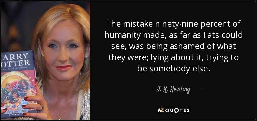 The mistake ninety-nine percent of humanity made, as far as Fats could see, was being ashamed of what they were; lying about it, trying to be somebody else. - J. K. Rowling