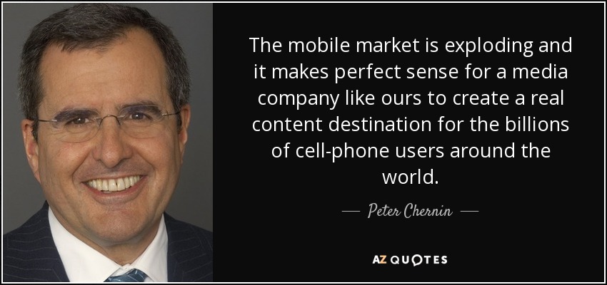 The mobile market is exploding and it makes perfect sense for a media company like ours to create a real content destination for the billions of cell-phone users around the world. - Peter Chernin
