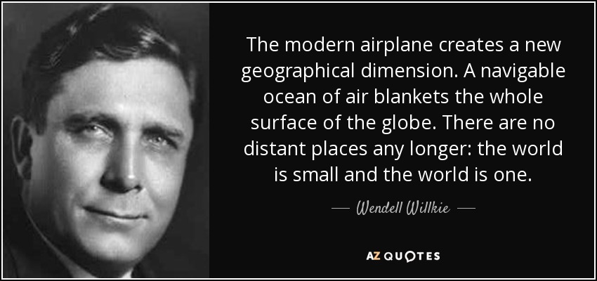 The modern airplane creates a new geographical dimension. A navigable ocean of air blankets the whole surface of the globe. There are no distant places any longer: the world is small and the world is one. - Wendell Willkie