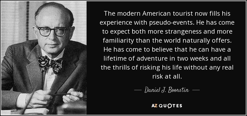 The modern American tourist now fills his experience with pseudo-events. He has come to expect both more strangeness and more familiarity than the world naturally offers. He has come to believe that he can have a lifetime of adventure in two weeks and all the thrills of risking his life without any real risk at all. - Daniel J. Boorstin