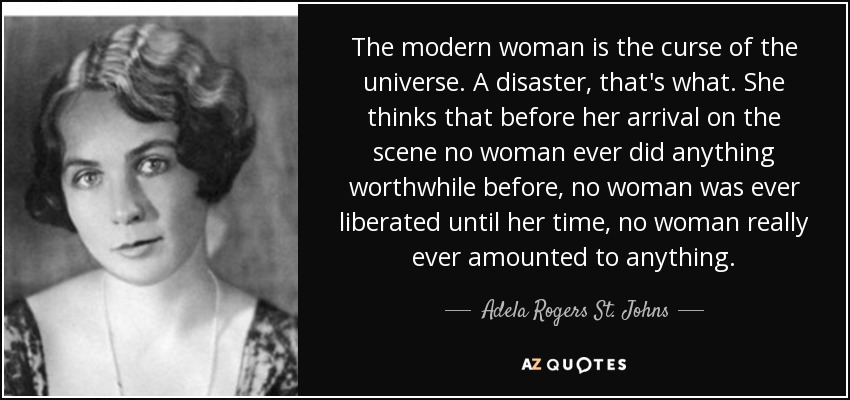 The modern woman is the curse of the universe. A disaster, that's what. She thinks that before her arrival on the scene no woman ever did anything worthwhile before, no woman was ever liberated until her time, no woman really ever amounted to anything. - Adela Rogers St. Johns