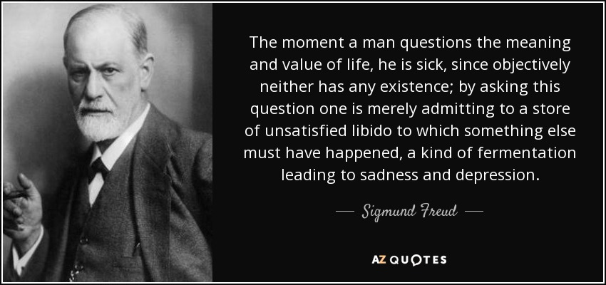 The moment a man questions the meaning and value of life, he is sick, since objectively neither has any existence; by asking this question one is merely admitting to a store of unsatisfied libido to which something else must have happened, a kind of fermentation leading to sadness and depression. - Sigmund Freud