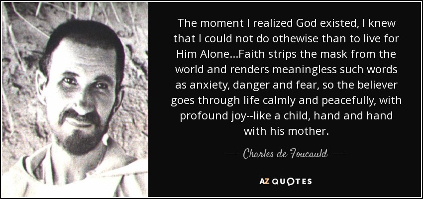 The moment I realized God existed, I knew that I could not do othewise than to live for Him Alone...Faith strips the mask from the world and renders meaningless such words as anxiety, danger and fear, so the believer goes through life calmly and peacefully, with profound joy--like a child, hand and hand with his mother. - Charles de Foucauld