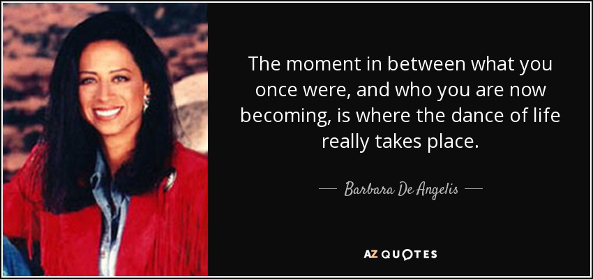 The moment in between what you once were, and who you are now becoming, is where the dance of life really takes place. - Barbara De Angelis