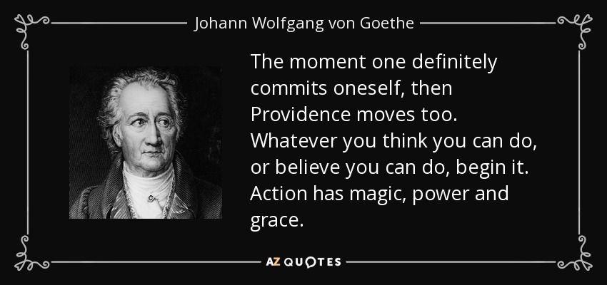 The moment one definitely commits oneself, then Providence moves too. Whatever you think you can do, or believe you can do, begin it. Action has magic, power and grace. - Johann Wolfgang von Goethe