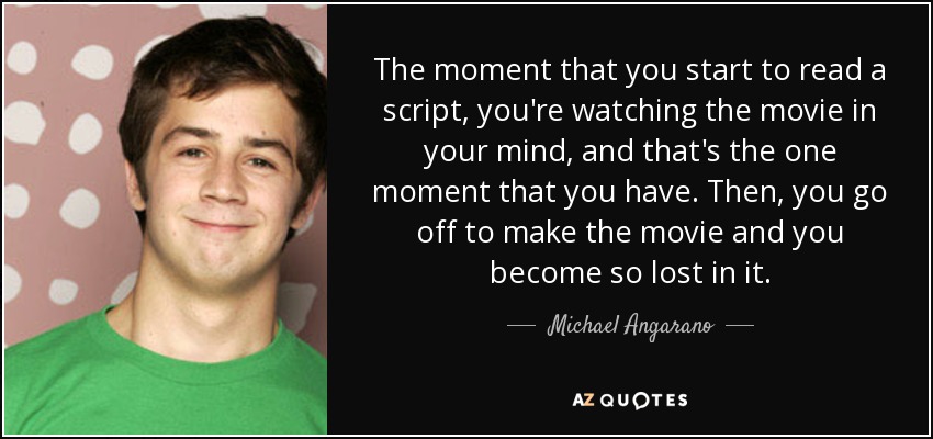 The moment that you start to read a script, you're watching the movie in your mind, and that's the one moment that you have. Then, you go off to make the movie and you become so lost in it. - Michael Angarano