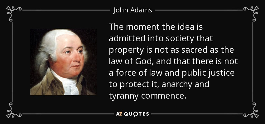 The moment the idea is admitted into society that property is not as sacred as the law of God, and that there is not a force of law and public justice to protect it, anarchy and tyranny commence. - John Adams