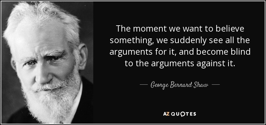 The moment we want to believe something, we suddenly see all the arguments for it, and become blind to the arguments against it. - George Bernard Shaw