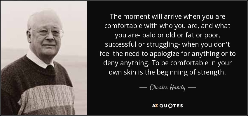 The moment will arrive when you are comfortable with who you are, and what you are- bald or old or fat or poor, successful or struggling- when you don't feel the need to apologize for anything or to deny anything. To be comfortable in your own skin is the beginning of strength. - Charles Handy