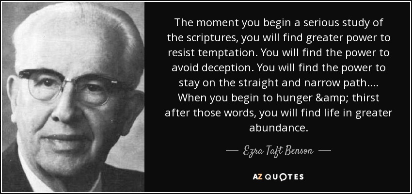 The moment you begin a serious study of the scriptures, you will find greater power to resist temptation. You will find the power to avoid deception. You will find the power to stay on the straight and narrow path.... When you begin to hunger & thirst after those words, you will find life in greater abundance. - Ezra Taft Benson
