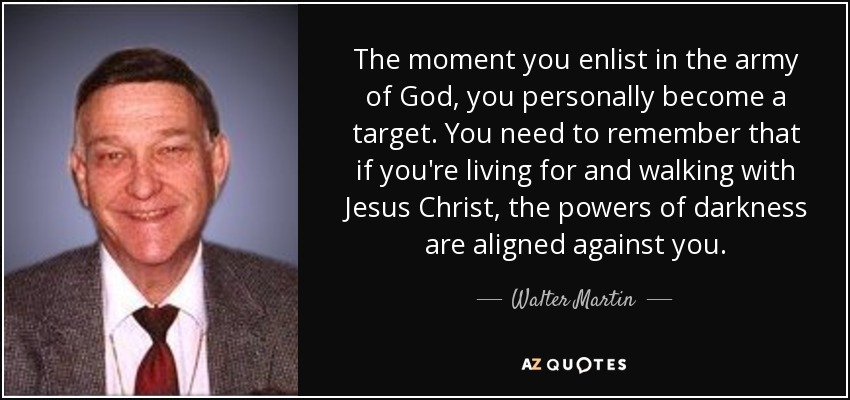 The moment you enlist in the army of God, you personally become a target. You need to remember that if you're living for and walking with Jesus Christ, the powers of darkness are aligned against you. - Walter Martin
