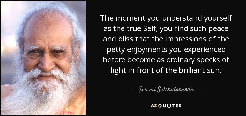 The moment you understand yourself as the true Self, you find such peace and bliss that the impressions of the petty enjoyments you experienced before become as ordinary specks of light in front of the brilliant sun. - Swami Satchidananda
