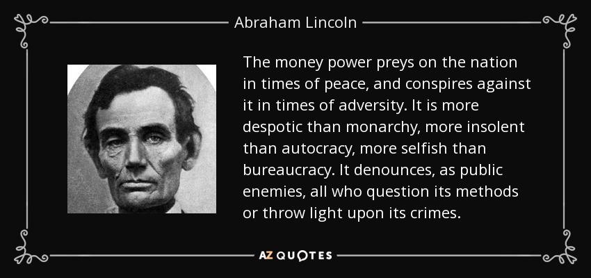 The money power preys on the nation in times of peace, and conspires against it in times of adversity. It is more despotic than monarchy, more insolent than autocracy, more selfish than bureaucracy. It denounces, as public enemies, all who question its methods or throw light upon its crimes. - Abraham Lincoln