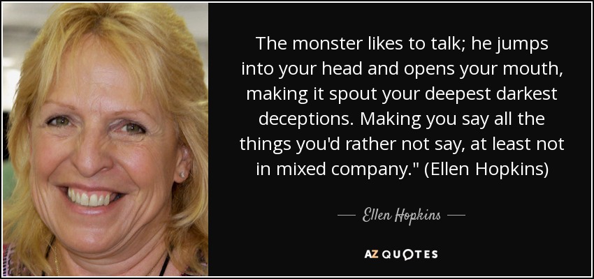 The monster likes to talk; he jumps into your head and opens your mouth, making it spout your deepest darkest deceptions. Making you say all the things you'd rather not say, at least not in mixed company.