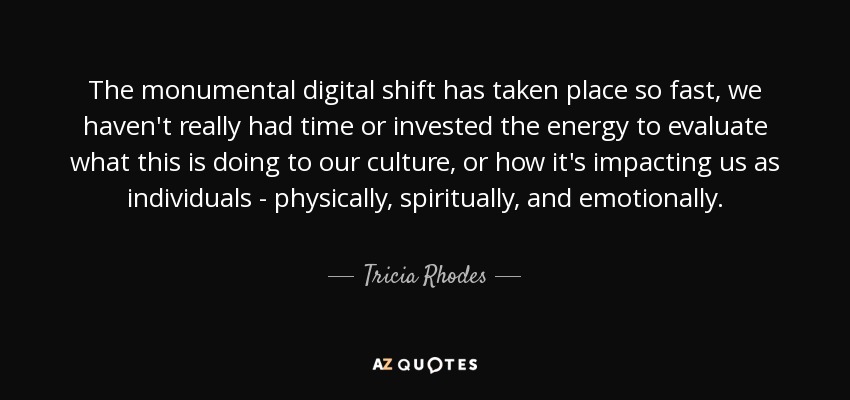 The monumental digital shift has taken place so fast, we haven't really had time or invested the energy to evaluate what this is doing to our culture, or how it's impacting us as individuals - physically, spiritually, and emotionally. - Tricia Rhodes